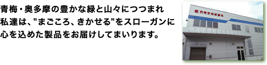 青梅・奥多摩の豊かな緑と山々につつまれ私達は、”まごころ、きかせる”をスローガンに心を込めた製品をお届けしてまいります。